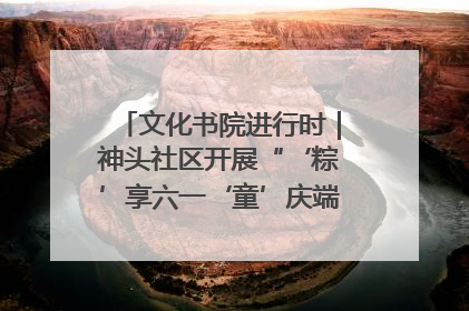 文化书院进行时｜神头社区开展“‘粽’享六一‘童’庆端午”主题系列活动