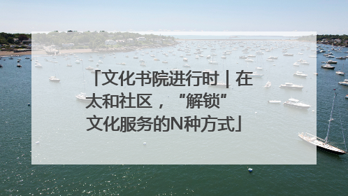 文化书院进行时｜在太和社区，“解锁” 文化服务的N种方式