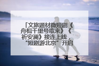 文旅题材微短剧《舟楫千里号歌来》《祈安澜》接连上线，“短剧游北京”开启大运河文化之旅