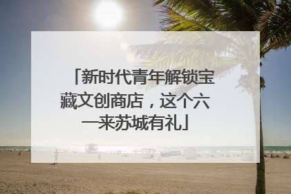新时代青年解锁宝藏文创商店，这个六一来苏城有礼