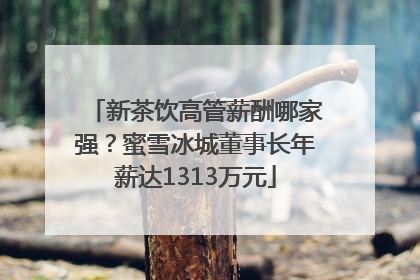 新茶饮高管薪酬哪家强？蜜雪冰城董事长年薪达1313万元