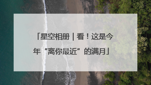 星空相册｜看！这是今年“离你最近”的满月