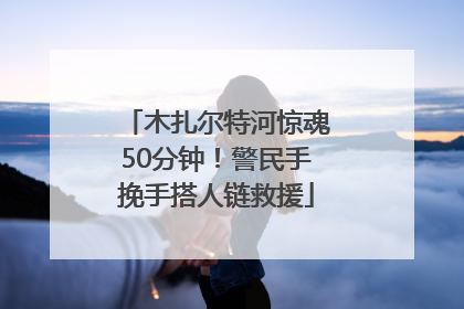木扎尔特河惊魂50分钟！警民手挽手搭人链救援