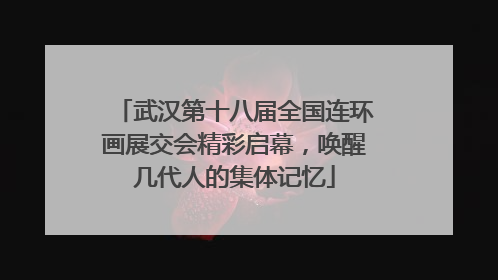 武汉第十八届全国连环画展交会精彩启幕，唤醒几代人的集体记忆