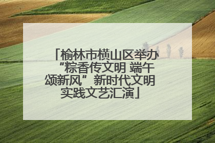 榆林市横山区举办“粽香传文明 端午颂新风”新时代文明实践文艺汇演