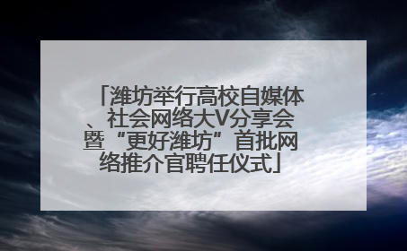 潍坊举行高校自媒体、社会网络大V分享会暨“更好潍坊”首批网络推介官聘任仪式
