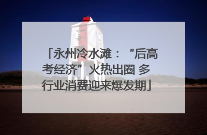永州冷水滩：“后高考经济”火热出圈 多行业消费迎来爆发期