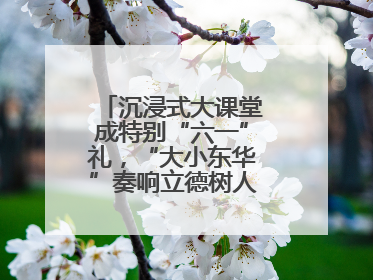 沉浸式大课堂成特别“六一”礼，“大小东华”奏响立德树人“协奏曲”