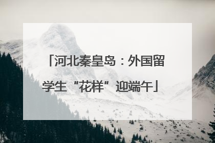 河北秦皇岛：外国留学生“花样”迎端午