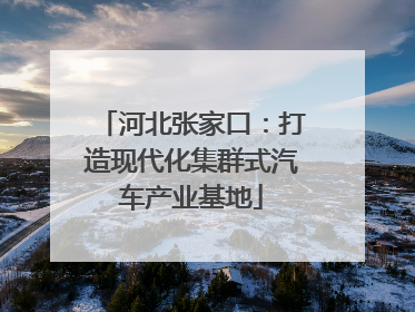河北张家口：打造现代化集群式汽车产业基地