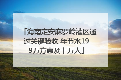 海南定安麻罗岭灌区通过关键验收 年节水199万方惠及十万人