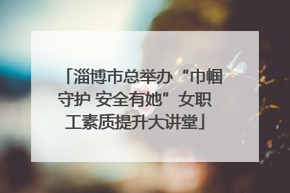 淄博市总举办“巾帼守护 安全有她”女职工素质提升大讲堂