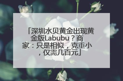 深圳水贝黄金出现黄金版Labubu？商家：只是相似，克重小，仅需几百元