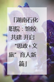 湖南石化职院：馆校共建 开启“思政+文旅”育人新篇