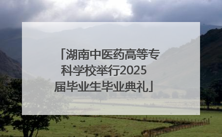 湖南中医药高等专科学校举行2025届毕业生毕业典礼