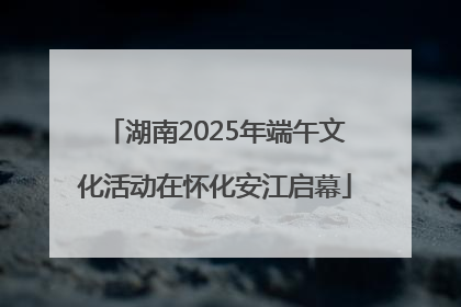湖南2025年端午文化活动在怀化安江启幕