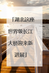 湖北这座世界级长江大桥迎来新进展