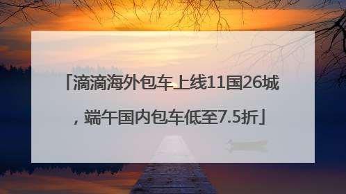 滴滴海外包车上线11国26城，端午国内包车低至7.5折
