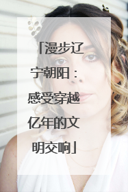 漫步辽宁朝阳：感受穿越亿年的文明交响