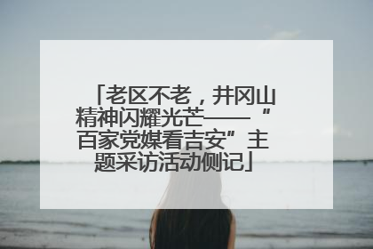 老区不老，井冈山精神闪耀光芒——“百家党媒看吉安”主题采访活动侧记