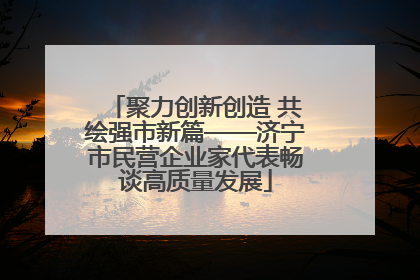 聚力创新创造 共绘强市新篇——济宁市民营企业家代表畅谈高质量发展