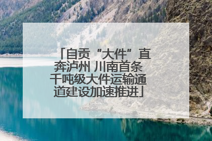 自贡“大件”直奔泸州 川南首条千吨级大件运输通道建设加速推进