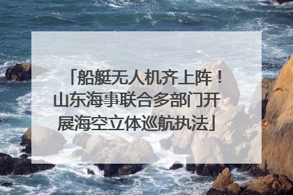 船艇无人机齐上阵！山东海事联合多部门开展海空立体巡航执法