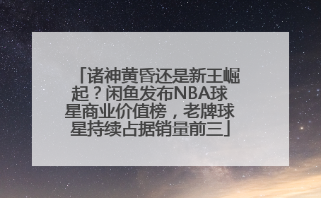 诸神黄昏还是新王崛起？闲鱼发布NBA球星商业价值榜，老牌球星持续占据销量前三