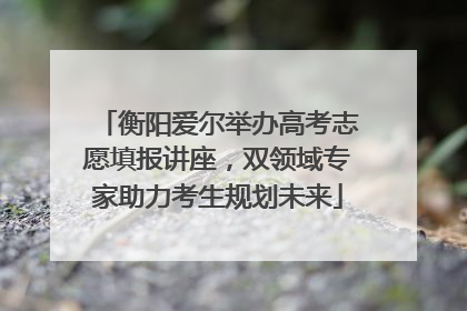 衡阳爱尔举办高考志愿填报讲座，双领域专家助力考生规划未来