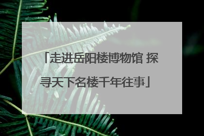 走进岳阳楼博物馆 探寻天下名楼千年往事