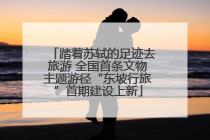 踏着苏轼的足迹去旅游 全国首条文物主题游径“东坡行旅”首期建设上新