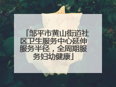 邹平市黄山街道社区卫生服务中心延伸服务半径，全周期服务妇幼健康