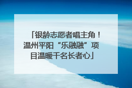 银龄志愿者唱主角！温州平阳“乐融融”项目温暖千名长者心