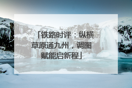 铁路时评：纵横草原通九州，调图赋能启新程