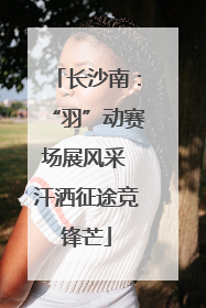 长沙南：“羽”动赛场展风采 汗洒征途竞锋芒