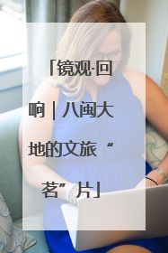 镜观·回响｜八闽大地的文旅“茗”片