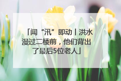 闻“汛”即动丨洪水漫过二楼前，他们背出了最后5位老人