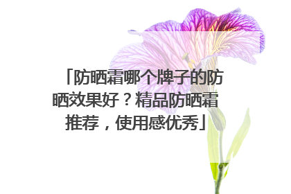 防晒霜哪个牌子的防晒效果好？精品防晒霜推荐，使用感优秀