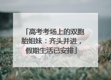 高考考场上的双胞胎姐妹：齐头并进，假期生活已安排