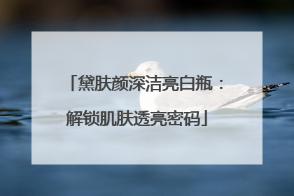 黛肤颜深洁亮白瓶：解锁肌肤透亮密码