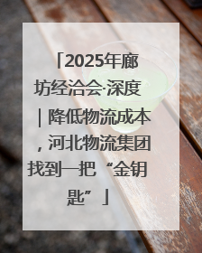 2025年廊坊经洽会·深度｜降低物流成本，河北物流集团找到一把“金钥匙”