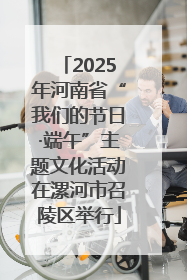 2025年河南省“我们的节日·端午”主题文化活动在漯河市召陵区举行
