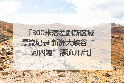 300米落差刷新区域漂流纪录 新洲大峡谷“一河四趣”漂流开启